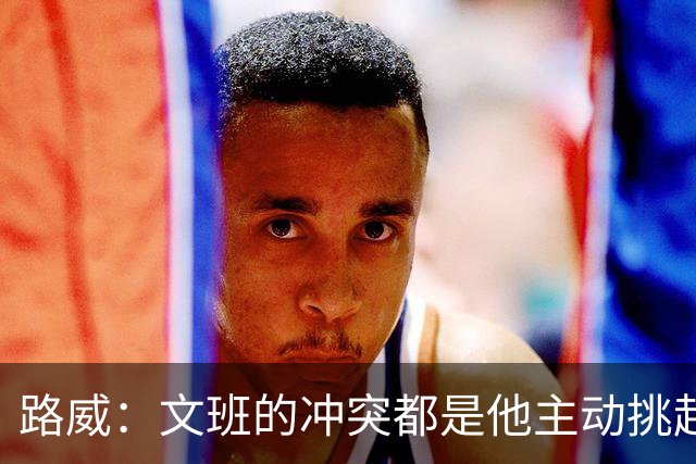 路威：文班的冲突都是他主动挑起的 不仅自己亲自下场还指使队友